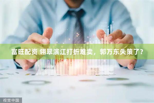 富旺配资 翎翠滨江打折难卖，郭万东失策了？
