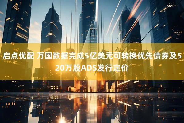 启点优配 万国数据完成5亿美元可转换优先债券及520万股ADS发行定价