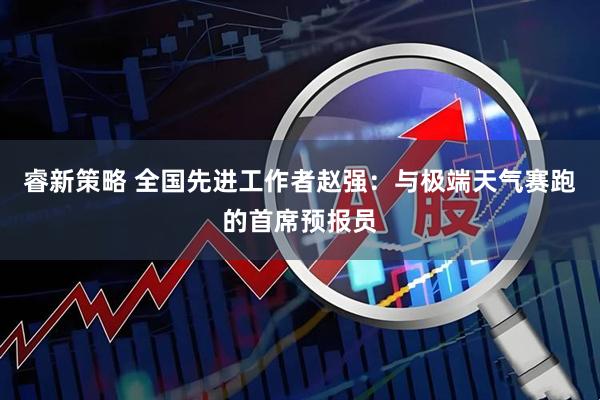 睿新策略 全国先进工作者赵强：与极端天气赛跑的首席预报员