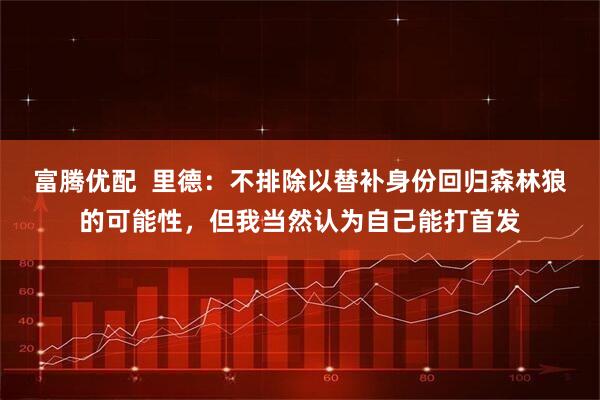 富腾优配  里德：不排除以替补身份回归森林狼的可能性，但我当然认为自己能打首发