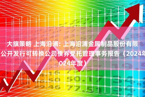 大旗策略 上海沿浦: 上海沿浦金属制品股份有限公司公开发行可转换公司债券受托管理事务报告（2024年度）