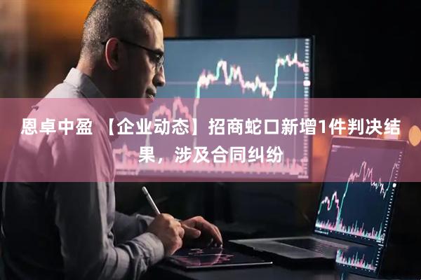 恩卓中盈 【企业动态】招商蛇口新增1件判决结果，涉及合同纠纷