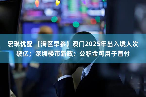 宏琳优配 【湾区早参】澳门2025年出入境人次破亿；深圳楼市新政：公积金可用于首付