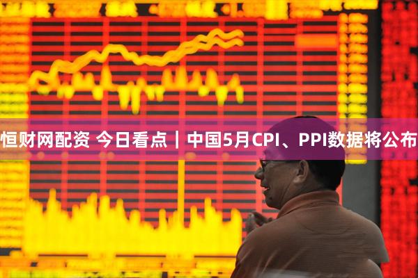恒财网配资 今日看点｜中国5月CPI、PPI数据将公布