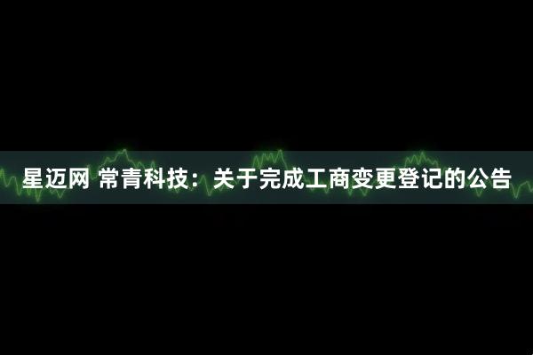 星迈网 常青科技：关于完成工商变更登记的公告