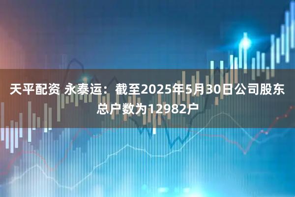 天平配资 永泰运：截至2025年5月30日公司股东总户数为12982户