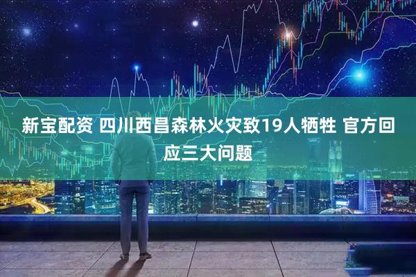 新宝配资 四川西昌森林火灾致19人牺牲 官方回应三大问题