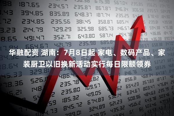 华融配资 湖南：7月8日起 家电、数码产品、家装厨卫以旧换新活动实行每日限额领券
