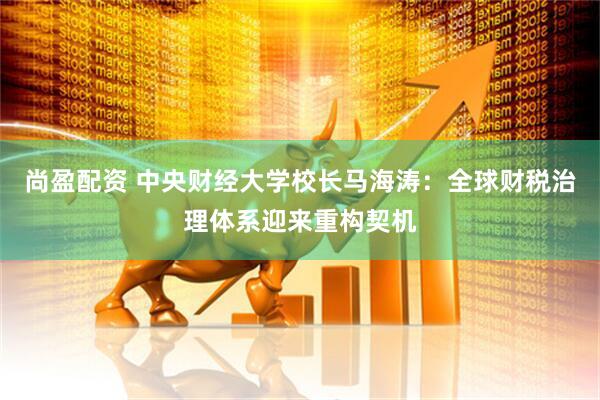 尚盈配资 中央财经大学校长马海涛：全球财税治理体系迎来重构契机