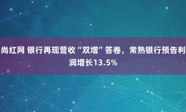 尚红网 银行再现营收“双增”答卷，常熟银行预告利润增长13.5%