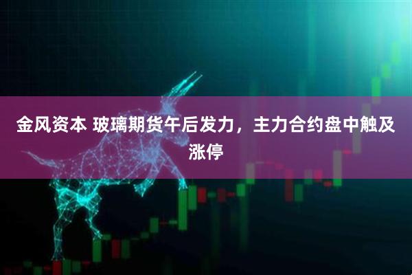金风资本 玻璃期货午后发力，主力合约盘中触及涨停