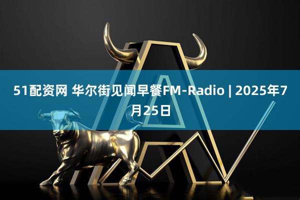 51配资网 华尔街见闻早餐FM-Radio | 2025年7月25日