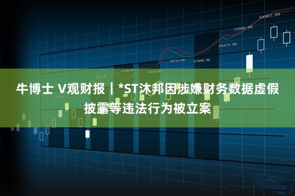 牛博士 V观财报｜*ST沐邦因涉嫌财务数据虚假披露等违法行为被立案