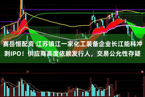 赛岳恒配资 江苏镇江一家化工装备企业长江能科冲刺IPO！供应商高度依赖发行人，交易公允性存疑