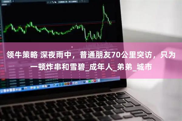 领牛策略 深夜雨中，普通朋友70公里突访，只为一顿炸串和雪碧_成年人_弟弟_城市