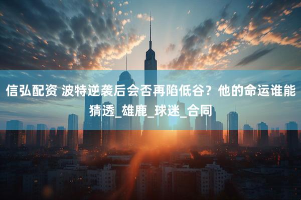 信弘配资 波特逆袭后会否再陷低谷？他的命运谁能猜透_雄鹿_球迷_合同
