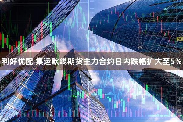 利好优配 集运欧线期货主力合约日内跌幅扩大至5%