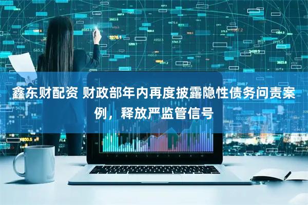 鑫东财配资 财政部年内再度披露隐性债务问责案例，释放严监管信号