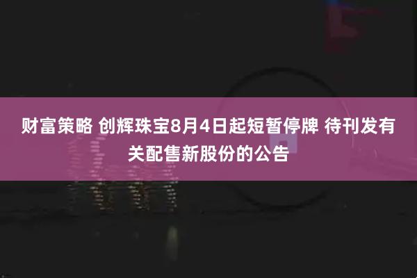 财富策略 创辉珠宝8月4日起短暂停牌 待刊发有关配售新股份的公告