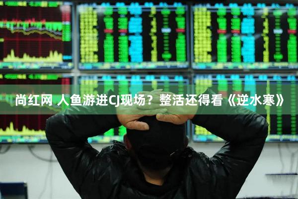 尚红网 人鱼游进CJ现场？整活还得看《逆水寒》