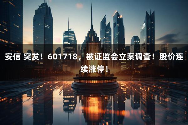 安信 突发！601718，被证监会立案调查！股价连续涨停！