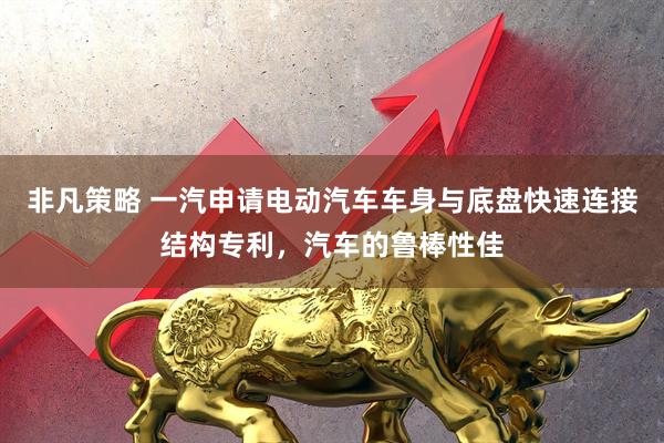 非凡策略 一汽申请电动汽车车身与底盘快速连接结构专利，汽车的鲁棒性佳