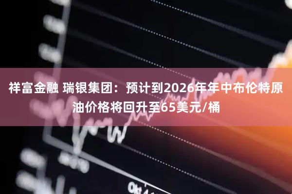 祥富金融 瑞银集团：预计到2026年年中布伦特原油价格将回升至65美元/桶