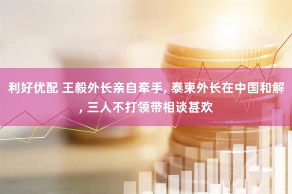 利好优配 王毅外长亲自牵手, 泰柬外长在中国和解, 三人不打领带相谈甚欢