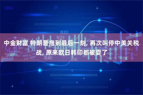 中金财富 特朗普拖到最后一刻, 再次叫停中美关税战, 原来欧日韩印都被耍了