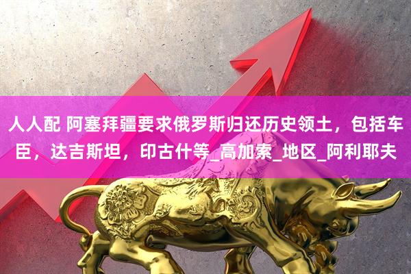 人人配 阿塞拜疆要求俄罗斯归还历史领土，包括车臣，达吉斯坦，印古什等_高加索_地区_阿利耶夫