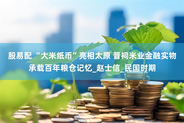 股易配 “大米纸币”亮相太原 晋祠米业金融实物承载百年粮仓记忆_赵士信_民国时期