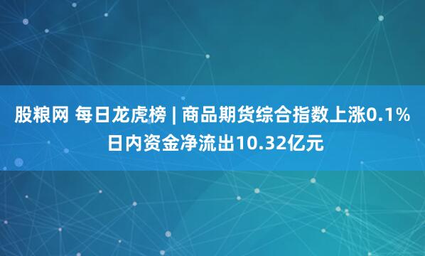 股粮网 每日龙虎榜 | 商品期货综合指数上涨0.1% 日内资金净流出10.32亿元