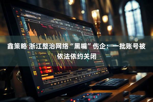 鑫策略 浙江整治网络“黑嘴”伤企：一批账号被依法依约关闭