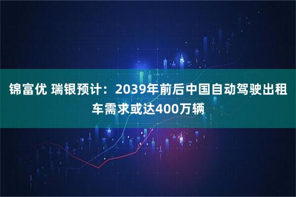 锦富优 瑞银预计：2039年前后中国自动驾驶出租车需求或达400万辆