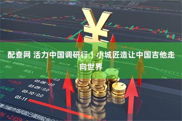 配查网 活力中国调研行丨小城匠造让中国吉他走向世界