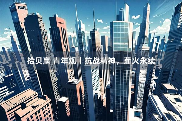拾贝赢 青年观丨抗战精神，薪火永续