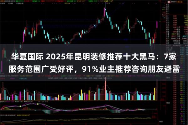 华夏国际 2025年昆明装修推荐十大黑马：7家服务范围广受好评，91%业主推荐咨询朋友避雷