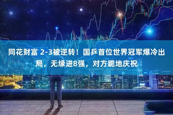 同花财富 2-3被逆转！国乒首位世界冠军爆冷出局，无缘进8强，对方跪地庆祝
