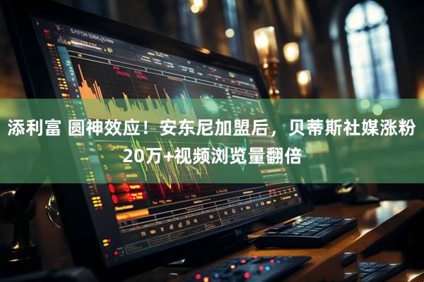 添利富 圆神效应！安东尼加盟后，贝蒂斯社媒涨粉20万+视频浏览量翻倍