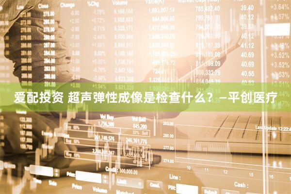 爱配投资 超声弹性成像是检查什么？—平创医疗
