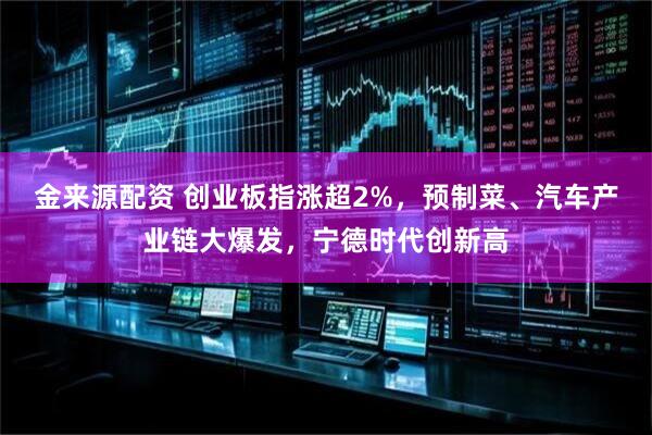 金来源配资 创业板指涨超2%，预制菜、汽车产业链大爆发，宁德时代创新高