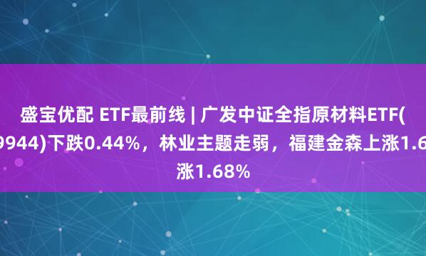 盛宝优配 ETF最前线 | 广发中证全指原材料ETF(159944)下跌0.44%，林业主题走弱，福建金森上涨1.68%
