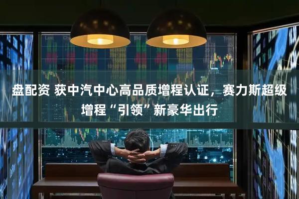 盘配资 获中汽中心高品质增程认证，赛力斯超级增程“引领”新豪华出行