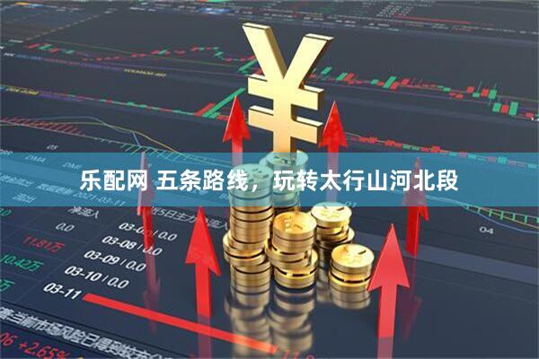 乐配网 五条路线，玩转太行山河北段