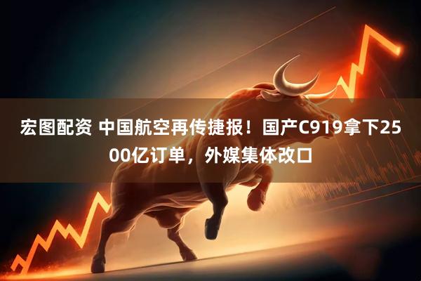 宏图配资 中国航空再传捷报！国产C919拿下2500亿订单，外媒集体改口
