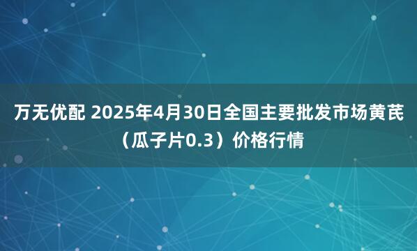 万无优配 2025年4月30日全国主要批发市场黄芪（瓜子片0.3）价格行情