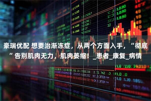 豪瑞优配 想要治渐冻症，从两个方面入手，“彻底”告别肌肉无力，肌肉萎缩！_患者_康复_病情