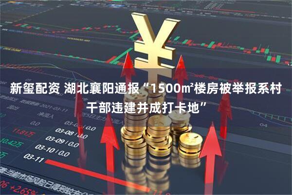 新玺配资 湖北襄阳通报“1500㎡楼房被举报系村干部违建并成打卡地”