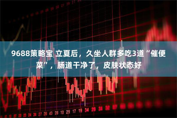 9688策略宝 立夏后，久坐人群多吃3道“催便菜”，肠道干净了，皮肤状态好