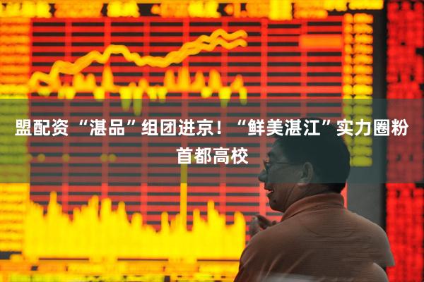 盟配资 “湛品”组团进京！“鲜美湛江”实力圈粉首都高校